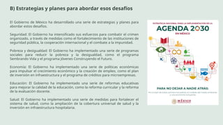 B) Estrategias y planes para abordar esos desafíos
El Gobierno de México ha desarrollado una serie de estrategias y planes para
abordar estos desafíos.
Seguridad: El Gobierno ha intensificado sus esfuerzos para combatir el crimen
organizado, a través de medidas como el fortalecimiento de las instituciones de
seguridad pública, la cooperación internacional y el combate a la impunidad.
Pobreza y desigualdad: El Gobierno ha implementado una serie de programas
sociales para reducir la pobreza y la desigualdad, como el programa
Sembrando Vida y el programa Jóvenes Construyendo el Futuro.
Economía: El Gobierno ha implementado una serie de políticas económicas
para impulsar el crecimiento económico y la creación de empleo, como el plan
de inversión en infraestructura y el programa de créditos para microempresas.
Educación: El Gobierno ha implementado una serie de reformas educativas
para mejorar la calidad de la educación, como la reforma curricular y la reforma
de la evaluación docente.
Salud: El Gobierno ha implementado una serie de medidas para fortalecer el
sistema de salud, como la ampliación de la cobertura universal de salud y la
inversión en infraestructura hospitalaria.
 