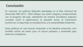 Conclusión
En resumen, las políticas federales abordadas en el Plan Nacional de
Desarrollo PND 2019 - 2024 reflejan una visión integral y comprometida
con el progreso del país, abordando de manera simultánea aspectos
cruciales como la gobernanza, la equidad social, el crecimiento
económico, la seguridad, la transparencia, y la sostenibilidad ambiental.
Estas políticas no solo buscan responder a los desafíos presentes, sino
también sentar las bases para un futuro próspero y sostenible para
todos los ciudadanos.
 