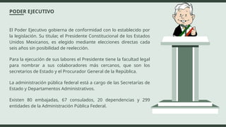 PODER EJECUTIVO
El Poder Ejecutivo gobierna de conformidad con lo establecido por
la legislación. Su titular, el Presidente Constitucional de los Estados
Unidos Mexicanos, es elegido mediante elecciones directas cada
seis años sin posibilidad de reelección.
Para la ejecución de sus labores el Presidente tiene la facultad legal
para nombrar a sus colaboradores más cercanos, que son los
secretarios de Estado y el Procurador General de la República.
La administración pública federal está a cargo de las Secretarías de
Estado y Departamentos Administrativos.
Existen 80 embajadas, 67 consulados, 20 dependencias y 299
entidades de la Administración Pública Federal.
 