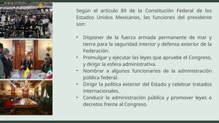 Según el artículo 89 de la Constitución Federal de los
Estados Unidos Mexicanos, las funciones del presidente
son:
• Disponer de la fuerza armada permanente de mar y
tierra para la seguridad interior y defensa exterior de la
Federación.
• Promulgar y ejecutar las leyes que apruebe el Congreso,
y dirigir la esfera administrativa.
• Nombrar a algunos funcionarios de la administración
pública federal.
• Dirigir la política exterior del Estado y celebrar tratados
internacionales.
• Conducir la administración pública y promover leyes o
decretos frente al Congreso.
 