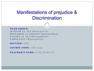 Manifestations of prejudice &
           Discrimination

TEAM GROUP:
MARIAM AL ALI (H00132772)
MOHAMED AL HOSANI (H00202844)
FATIMA AL ALI (H00236878)
TARIQ SAIF (H00232679)

SECTION: CET

COURSE CODE: LSS 2053

TEACHER’S NAME: ALIX SUDLOW
 