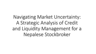 Navigating Market Uncertainty:
A Strategic Analysis of Credit
and Liquidity Management for a
Nepalese Stockbroker
 