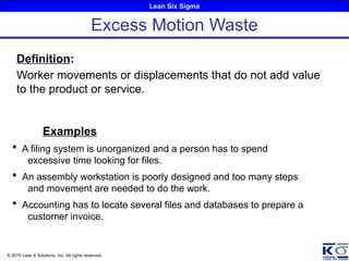 Lean Six Sigma
© 2010 Lean 6 Solutions, Inc. All rights reserved.
Definition:
Worker movements or displacements that do not add value
to the product or service.
Examples
 A filing system is unorganized and a person has to spend
excessive time looking for files.
 An assembly workstation is poorly designed and too many steps
and movement are needed to do the work.
 Accounting has to locate several files and databases to prepare a
customer invoice.
Excess Motion Waste
 