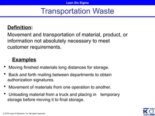 Lean Six Sigma
© 2010 Lean 6 Solutions, Inc. All rights reserved.
Definition:
Movement and transportation of material, product, or
information not absolutely necessary to meet
customer requirements.
Examples
 Moving finished materials long distances for storage.
 Back and forth mailing between departments to obtain
authorization signatures.
 Movement of materials from one operation to another.
 Unloading material from a truck and placing in temporary
storage before moving it to final storage.
Transportation Waste
 