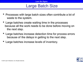 Lean Six Sigma
© 2010 Lean 6 Solutions, Inc. All rights reserved.
Large Batch Size
 Processes with large batch sizes often contribute a lot of
waste to the system.
 Large batches create waiting time in the processes
because all the work needs to be done before moving on
the next step.
 Large batches increase detection time for process errors
because of the delays in getting to the next step.
 Large batches increase levels of inventory.
 