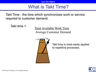 Lean Six Sigma
© 2010 Lean 6 Solutions, Inc. All rights reserved.
Takt Time - the time which synchronizes work or service
required to customer demand.
Takt time =
Total Available Work Time
Average Customer Demand
What is Takt Time?
Takt time is most easily applied
to repetitive processes.
 