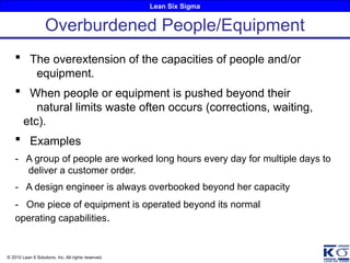 Lean Six Sigma
© 2010 Lean 6 Solutions, Inc. All rights reserved.
Overburdened People/Equipment
 The overextension of the capacities of people and/or
equipment.
 When people or equipment is pushed beyond their
natural limits waste often occurs (corrections, waiting,
etc).
 Examples
- A group of people are worked long hours every day for multiple days to
deliver a customer order.
- A design engineer is always overbooked beyond her capacity
- One piece of equipment is operated beyond its normal
operating capabilities.
 