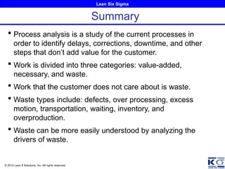 Lean Six Sigma
© 2010 Lean 6 Solutions, Inc. All rights reserved.
 Process analysis is a study of the current processes in
order to identify delays, corrections, downtime, and other
steps that don’t add value for the customer.
 Work is divided into three categories: value-added,
necessary, and waste.
 Work that the customer does not care about is waste.
 Waste types include: defects, over processing, excess
motion, transportation, waiting, inventory, and
overproduction.
 Waste can be more easily understood by analyzing the
drivers of waste.
Summary
 