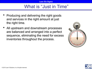 Lean Six Sigma
© 2010 Lean 6 Solutions, Inc. All rights reserved.
 Producing and delivering the right goods
and services in the right amount at just
the right time.
 All upstream and downstream processes
are balanced and arranged into a perfect
sequence, eliminating the need for excess
inventories throughout the process.
What is “Just in Time”
 