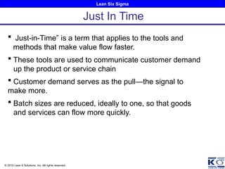 Lean Six Sigma
© 2010 Lean 6 Solutions, Inc. All rights reserved.
 Just-in-Time” is a term that applies to the tools and
methods that make value flow faster.
 These tools are used to communicate customer demand
up the product or service chain
 Customer demand serves as the pull—the signal to
make more.
 Batch sizes are reduced, ideally to one, so that goods
and services can flow more quickly.
Just In Time
 