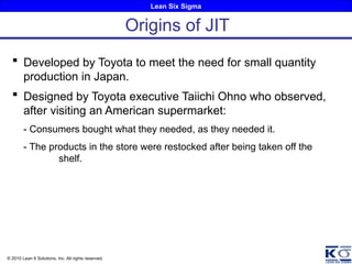 Lean Six Sigma
© 2010 Lean 6 Solutions, Inc. All rights reserved.
 Developed by Toyota to meet the need for small quantity
production in Japan.
 Designed by Toyota executive Taiichi Ohno who observed,
after visiting an American supermarket:
- Consumers bought what they needed, as they needed it.
- The products in the store were restocked after being taken off the
shelf.
Origins of JIT
 