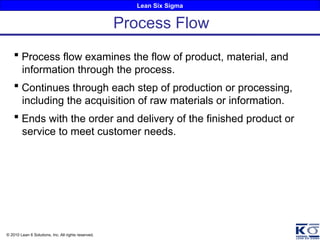 Lean Six Sigma
© 2010 Lean 6 Solutions, Inc. All rights reserved.
 Process flow examines the flow of product, material, and
information through the process.
 Continues through each step of production or processing,
including the acquisition of raw materials or information.
 Ends with the order and delivery of the finished product or
service to meet customer needs.
Process Flow
 