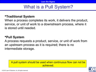 Lean Six Sigma
© 2010 Lean 6 Solutions, Inc. All rights reserved.
Traditional System
When a process completes its work, it delivers the product,
service, or unit of work to a downstream process, where it
is stored until needed.
Pull System
A process requests a product, service, or unit of work from
an upstream process as it is required; there is no
intermediate storage.
A pull system should be used when continuous flow can not be
achieved.
What is a Pull System?
 
