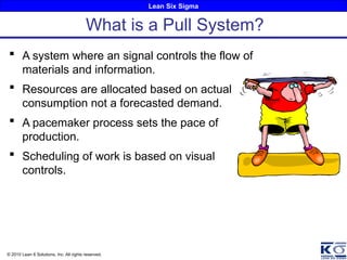 Lean Six Sigma
© 2010 Lean 6 Solutions, Inc. All rights reserved.
 A system where an signal controls the flow of
materials and information.
 Resources are allocated based on actual
consumption not a forecasted demand.
 A pacemaker process sets the pace of
production.
 Scheduling of work is based on visual
controls.
What is a Pull System?
 