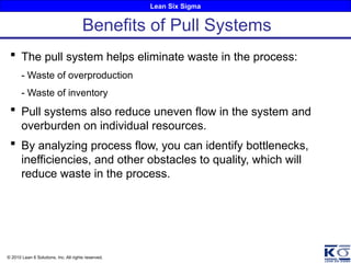 Lean Six Sigma
© 2010 Lean 6 Solutions, Inc. All rights reserved.
 The pull system helps eliminate waste in the process:
- Waste of overproduction
- Waste of inventory
 Pull systems also reduce uneven flow in the system and
overburden on individual resources.
 By analyzing process flow, you can identify bottlenecks,
inefficiencies, and other obstacles to quality, which will
reduce waste in the process.
Benefits of Pull Systems
 