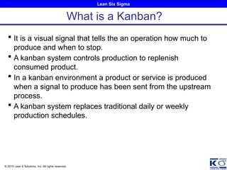 Lean Six Sigma
© 2010 Lean 6 Solutions, Inc. All rights reserved.
 It is a visual signal that tells the an operation how much to
produce and when to stop.
 A kanban system controls production to replenish
consumed product.
 In a kanban environment a product or service is produced
when a signal to produce has been sent from the upstream
process.
 A kanban system replaces traditional daily or weekly
production schedules.
What is a Kanban?
 