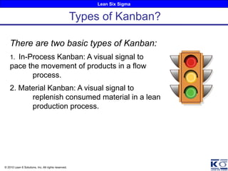 Lean Six Sigma
© 2010 Lean 6 Solutions, Inc. All rights reserved.
There are two basic types of Kanban:
1. In-Process Kanban: A visual signal to
pace the movement of products in a flow
process.
2. Material Kanban: A visual signal to
replenish consumed material in a lean
production process.
Types of Kanban?
 