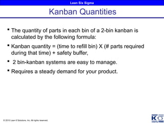 Lean Six Sigma
© 2010 Lean 6 Solutions, Inc. All rights reserved.
 The quantity of parts in each bin of a 2-bin kanban is
calculated by the following formula:
 Kanban quantity = (time to refill bin) X (# parts required
during that time) + safety buffer,
 2 bin-kanban systems are easy to manage.
 Requires a steady demand for your product.
Kanban Quantities
 
