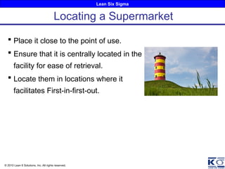 Lean Six Sigma
© 2010 Lean 6 Solutions, Inc. All rights reserved.
 Place it close to the point of use.
 Ensure that it is centrally located in the
facility for ease of retrieval.
 Locate them in locations where it
facilitates First-in-first-out.
Locating a Supermarket
 