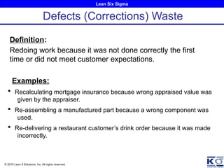 Lean Six Sigma
© 2010 Lean 6 Solutions, Inc. All rights reserved.
Definition:
Redoing work because it was not done correctly the first
time or did not meet customer expectations.
Examples:
 Recalculating mortgage insurance because wrong appraised value was
given by the appraiser.
 Re-assembling a manufactured part because a wrong component was
used.
 Re-delivering a restaurant customer’s drink order because it was made
incorrectly.
Defects (Corrections) Waste
 