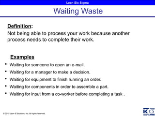 Lean Six Sigma
© 2010 Lean 6 Solutions, Inc. All rights reserved.
Definition:
Not being able to process your work because another
process needs to complete their work.
Examples
 Waiting for someone to open an e-mail.
 Waiting for a manager to make a decision.
 Waiting for equipment to finish running an order.
 Waiting for components in order to assemble a part.
 Waiting for input from a co-worker before completing a task .
Waiting Waste
 