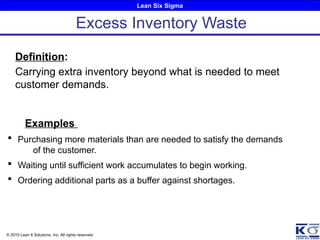 Lean Six Sigma
© 2010 Lean 6 Solutions, Inc. All rights reserved.
Definition:
Carrying extra inventory beyond what is needed to meet
customer demands.
Examples
 Purchasing more materials than are needed to satisfy the demands
of the customer.
 Waiting until sufficient work accumulates to begin working.
 Ordering additional parts as a buffer against shortages.
Excess Inventory Waste
 