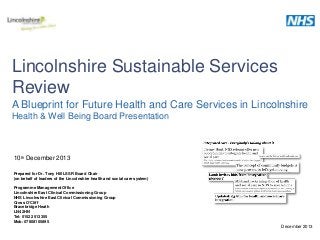 Lincolnshire Sustainable Services
Review
A Blueprint for Future Health and Care Services in Lincolnshire
Health & Well Being Board Presentation

10th December 2013
Prepared for Dr. Tony Hill LSSR Board Chair
(on behalf of leaders of the Lincolnshire health and social care system)
Programme Management Office
Lincolnshire East Clinical Commissioning Group
NHS Lincolnshire East Clinical Commissioning Group
Cross O’Cliff
Bracebridge Heath
LN4 2HN
Tel: 01522 513355
Mob: 07808105895

December 2013

 