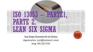 ISO 13053 – PARTE1,
PARTE 2.
LEAN SIX SIGMA
Ing. Diego Gonzales De La Cotera
dgonzales_cot@hotmail.com
wsp 991331737
 