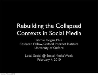 Rebuilding the Collapsed
                             Contexts in Social Media
                                         Bernie Hogan, PhD
                              Research Fellow, Oxford Internet Institute
                                        University of Oxford

                                 Local Social @ Social Media Week,
                                         February 4, 2010



Saturday, February 6, 2010                                                 1
 