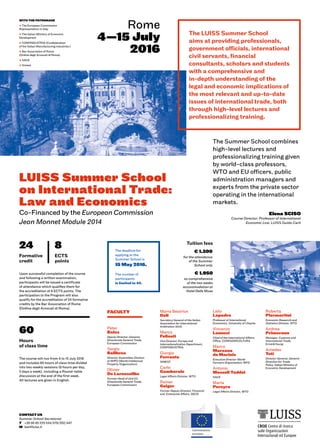 Rome
4—15 July
2016
CONTACT US
Summer School Secretariat
T	 +39 06 85 225 534/579/352/447
M 	lsst@luiss.it
The LUISS Summer School
aims at providing professionals,
government officials, international
civil servants, financial
consultants, scholars and students
with a comprehensive and
in-depth understanding of the
legal and economic implications of
the most relevant and up-to-date
issues of international trade, both
through high-level lectures and
professionalizing training.
FACULTY
Peter
Balas
Deputy Director-General,
Directorate General Trade,
European Commission
Sergio
Balibrea
Director Assemblies Division
at WIPO (World Intellectual
Property Organization)
Olivier
De Laroussilhe
Former Head of Unit E3,
Directorate General Trade,
European Commission
The Summer School combines
high-level lectures and
professionalizing training given
by world-class professors,
WTO and EU officers, public
administration managers and
experts from the private sector
operating in the international
markets.
Upon successful completion of the course
and following a written examination,
participants will be issued a certificate
of attendance which qualifies them for
the accreditation of 8 ECTS points. The
participation to the Program will also
qualify for the accreditation of 24 formative
credits by the Bar Association of Rome
(Ordine degli Avvocati di Roma).
The deadline for
applying to the
Summer School is
15 May 2016.
The number of
participants
is limited to 40.
Elena SCISO
Course Director, Professor of International
Economic Law, LUISS Guido Carli
Tuition fees
WITH THE PATRONAGE
% The European Commission
Representation in Italy
% The Italian Ministry of Economic
Development
% CONFINDUSTRIA (Confederation
of the Italian Manufacturing Industries )
% Bar Association of Rome
(Ordine degli Avvocati di Roma)
% SACE
% Simest
24 8
The course will run from 4 to 15 July 2016
and includes 60 hours of class time divided
into two weekly sessions (6 hours per day,
5 days a week), including a Round-table
discussion at the end of the first week.
All lectures are given in English.
60
Hours
of class time
Formative
credit
ECTS
points
€ 1.950
as comprehensive
of the two weeks
accommodation at
Hotel Delle Muse
€ 1.300
for the attendance
of the Summer
School only
LUISS Summer School
on International Trade:
Law and Economics
Co-Financed by the European Commission
Jean Monnet Module 2014
Maria Beatrice
Deli
Secretary General of the Italian
Association for International
Arbitration (AIA)
Marco
Felisati
Vice Director, Europe and
Internationalization Department,
CONFINDUSTRIA
Giorgio
Ferrante
SIMEST
Carlo
Gamberale
Legal Affairs Division, WTO
Rainer
Geiger
Former Deputy Director, Financial
and Enterprise Affairs, OECD
Lelio
Lapadre
Professor of International
Economics, University of L’Aquila
Vincenzo
Lenucci
Chief of the International Affairs
Office, CONFAGRICOLTURA
Marco
Marzano
de Marinis
Executive Director World
Farmers Organisation, WFO
Antonio
Massoli Taddei
SACE
Maria
Pereyra
Legal Affairs Division, WTO
Roberta
Piermartini
Economic Research and
Statistics Division, WTO
Andrea
Primerano
Manager, Customs and
International Trade,
Ernst&Young
Amedeo
Teti
Director General, General
Direction for Trade
Policy, Italian Ministry of
Economic Development
 