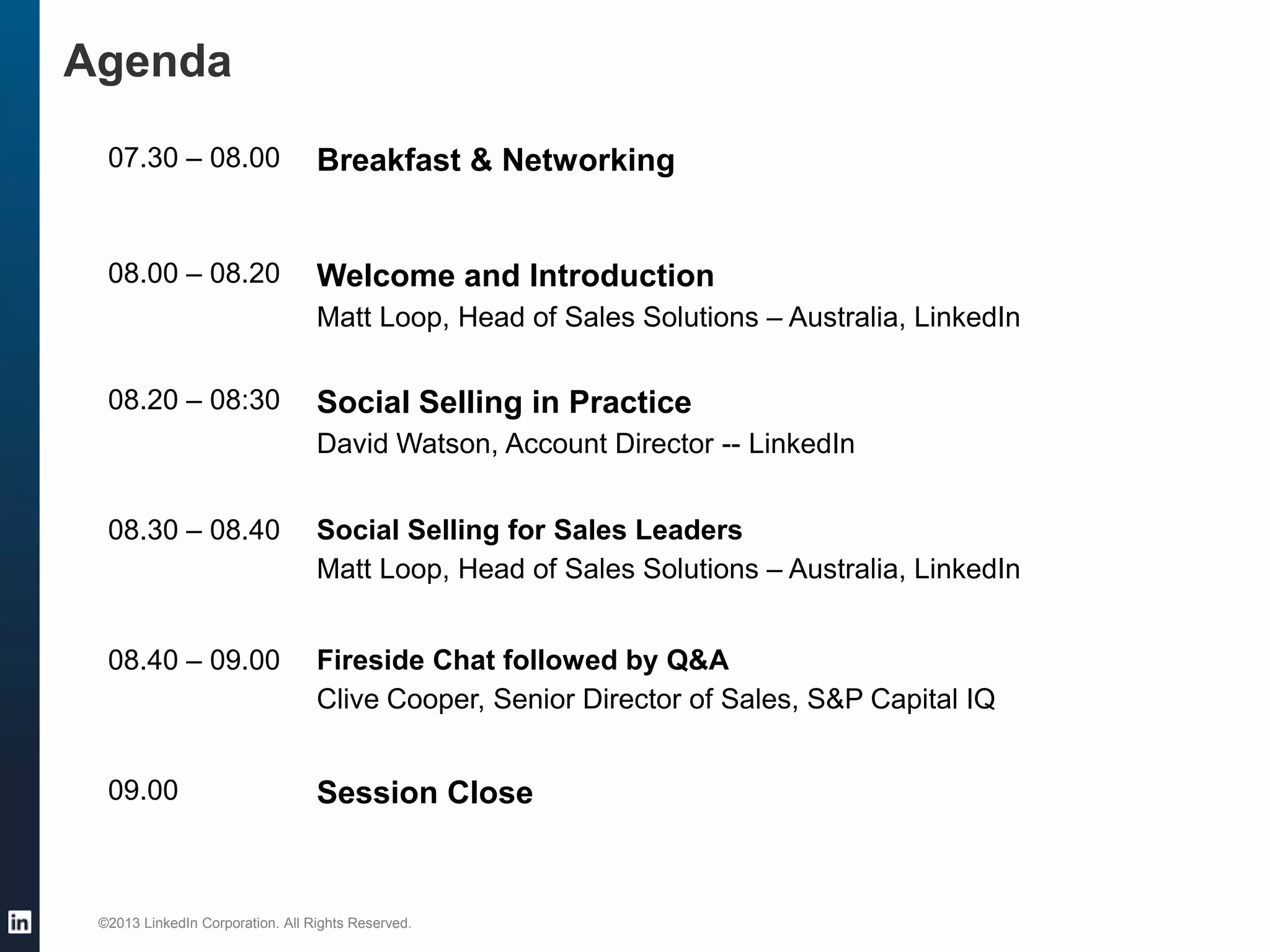 Agenda
07.30 – 08.00

Breakfast & Networking

08.00 – 08.20

Welcome and Introduction
Matt Loop, Head of Sales Solutions – Australia, LinkedIn

08.20 – 08:30

Social Selling in Practice
David Watson, Account Director -- LinkedIn

08.30 – 08.40

Social Selling for Sales Leaders
Matt Loop, Head of Sales Solutions – Australia, LinkedIn

08.40 – 09.00

Fireside Chat followed by Q&A
Clive Cooper, Senior Director of Sales, S&P Capital IQ

09.00

Session Close

©2013 LinkedIn Corporation. All Rights Reserved.

 