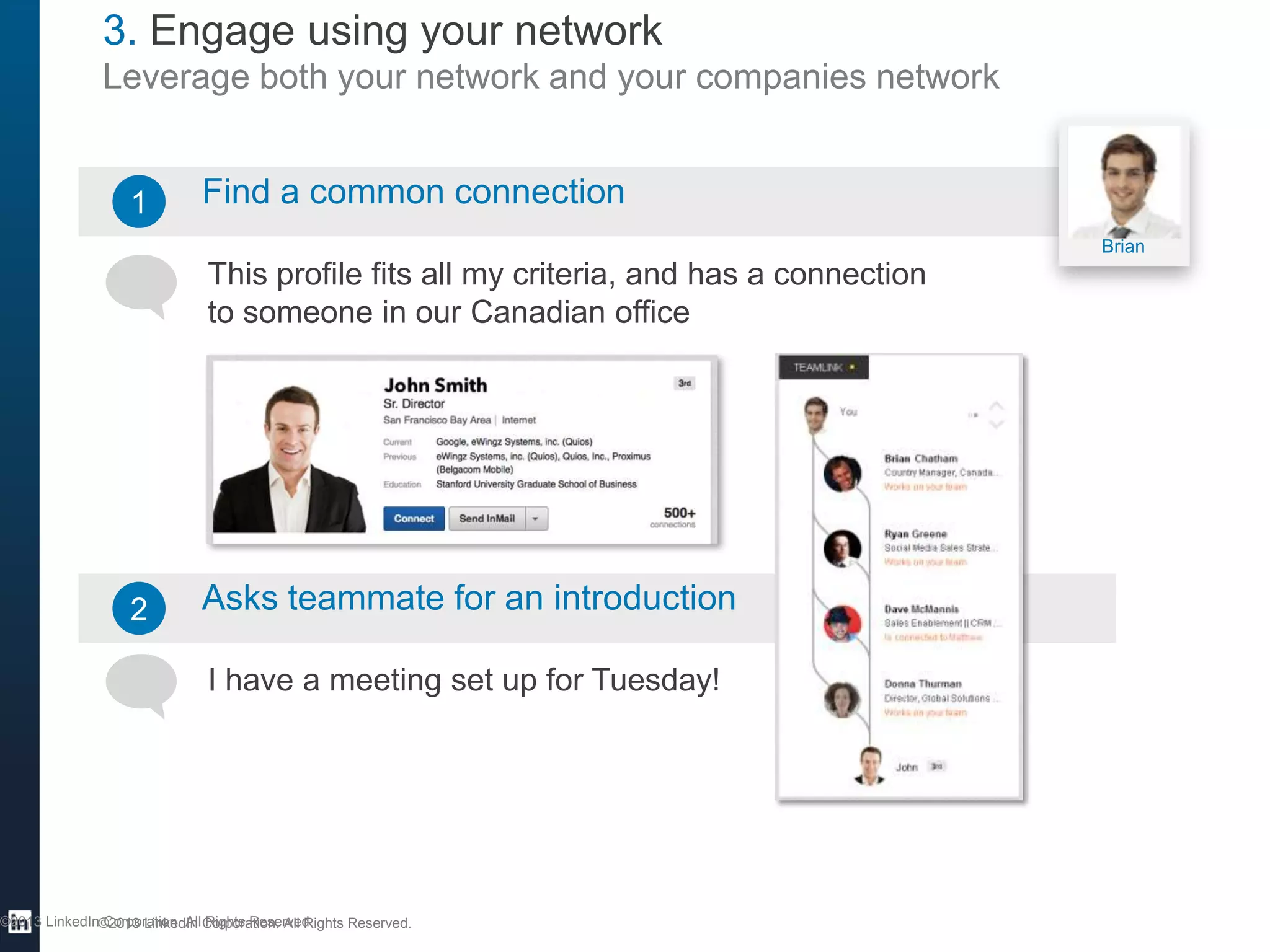 3. Engage using your network
Leverage both your network and your companies network

1

Find a common connection
Brian

This profile fits all my criteria, and has a connection
to someone in our Canadian office

2

Asks teammate for an introduction
I have a meeting set up for Tuesday!

©2013 LinkedIn©2013 LinkedIn Corporation. All Rights Reserved.
Corporation. All Rights Reserved.

 