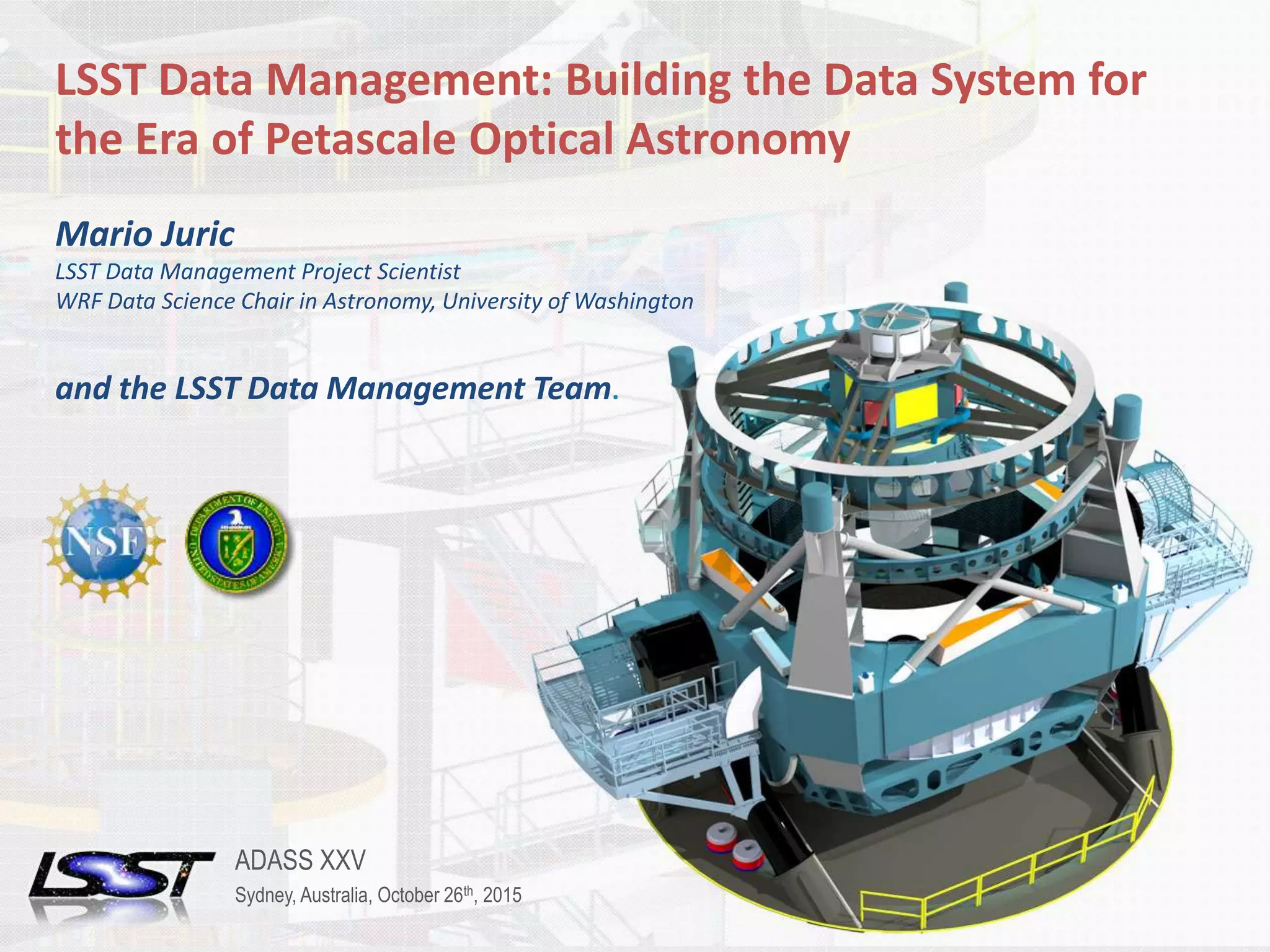1ADASS XXV | SYDNEY, AUSTRALIA | OCTOBER 26TH, 2015Name of Meeting • Location • Date - Change in Slide Master
LSST Data Management: Building the Data System for
the Era of Petascale Optical Astronomy
Mario Juric
LSST Data Management Project Scientist
WRF Data Science Chair in Astronomy, University of Washington
and the LSST Data Management Team.
ADASS XXV
Sydney, Australia, October 26th, 2015
 
