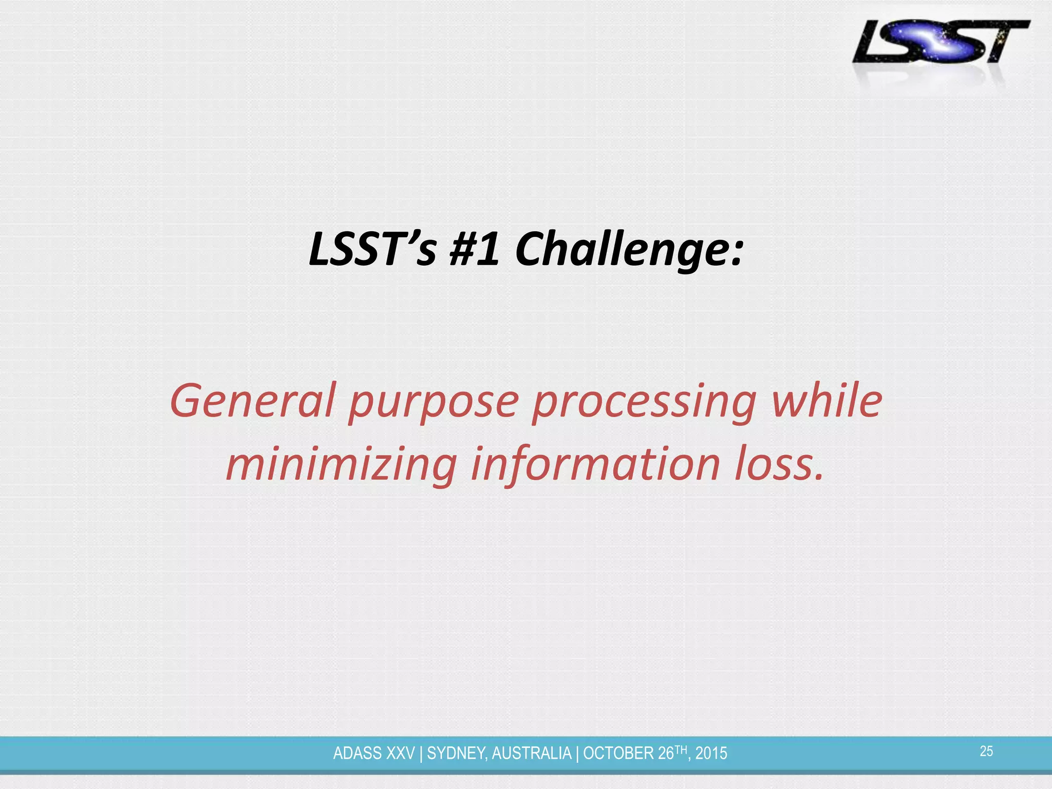 25ADASS XXV | SYDNEY, AUSTRALIA | OCTOBER 26TH, 2015
LSST’s #1 Challenge:
General purpose processing while
minimizing information loss.
 