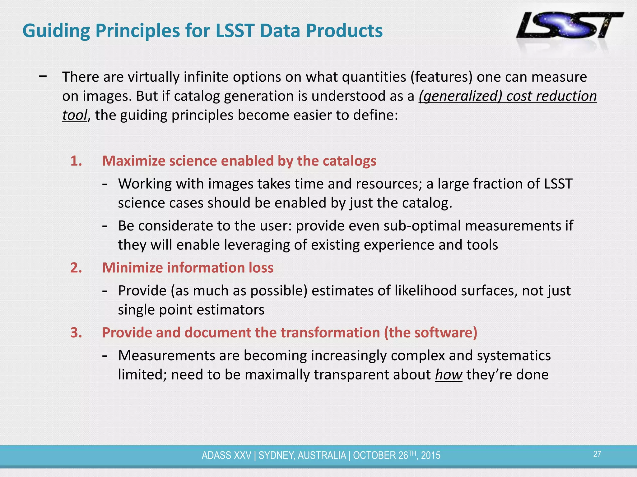 27ADASS XXV | SYDNEY, AUSTRALIA | OCTOBER 26TH, 2015
Guiding Principles for LSST Data Products
− There are virtually infinite options on what quantities (features) one can measure
on images. But if catalog generation is understood as a (generalized) cost reduction
tool, the guiding principles become easier to define:
1. Maximize science enabled by the catalogs
- Working with images takes time and resources; a large fraction of LSST
science cases should be enabled by just the catalog.
- Be considerate to the user: provide even sub-optimal measurements if
they will enable leveraging of existing experience and tools
2. Minimize information loss
- Provide (as much as possible) estimates of likelihood surfaces, not just
single point estimators
3. Provide and document the transformation (the software)
- Measurements are becoming increasingly complex and systematics
limited; need to be maximally transparent about how they’re done
 