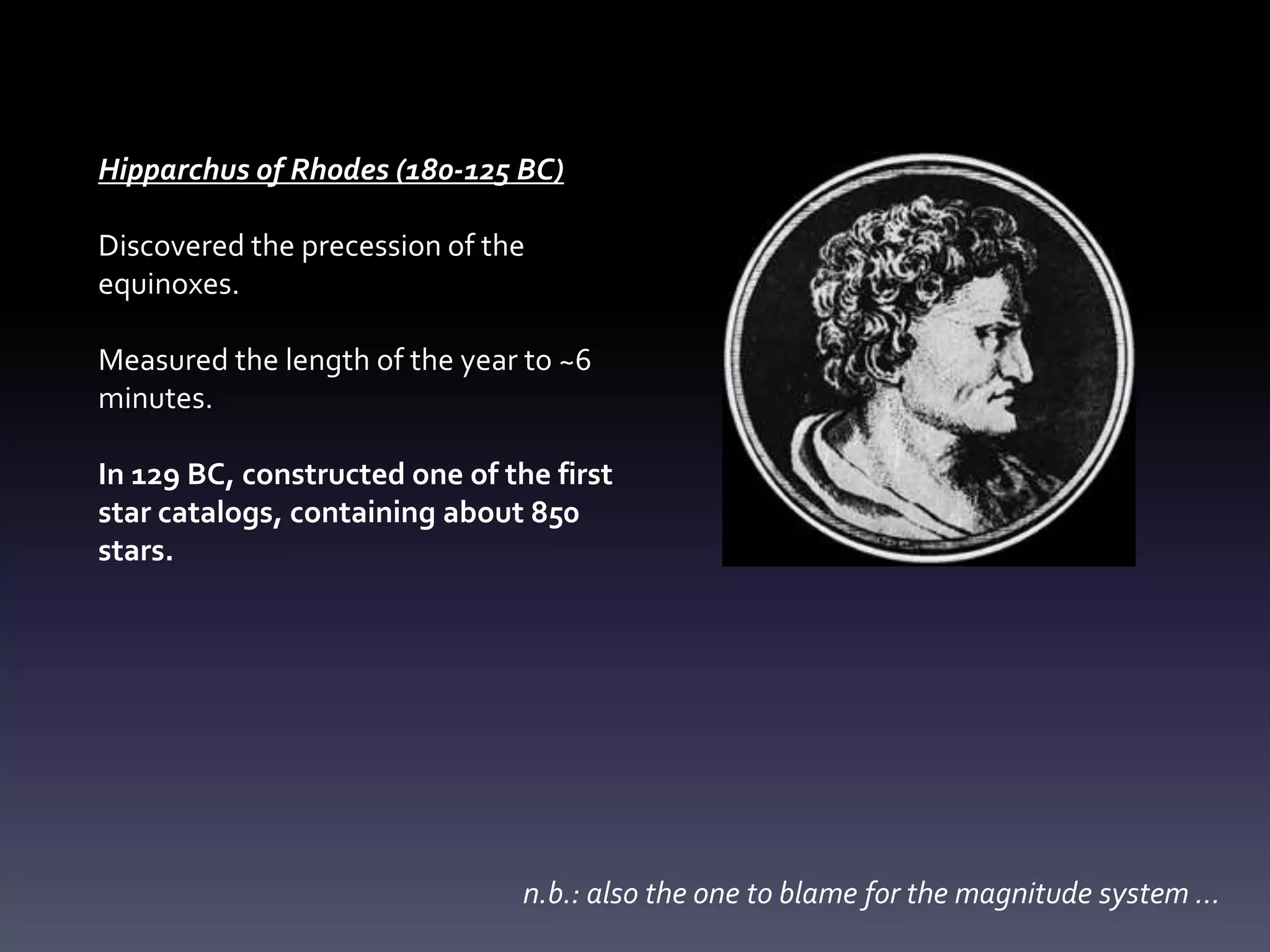 Hipparchus of Rhodes (180-125 BC)
Discovered the precession of the
equinoxes.
Measured the length of the year to ~6
minutes.
In 129 BC, constructed one of the first
star catalogs, containing about 850
stars.
n.b.: also the one to blame for the magnitude system …
 