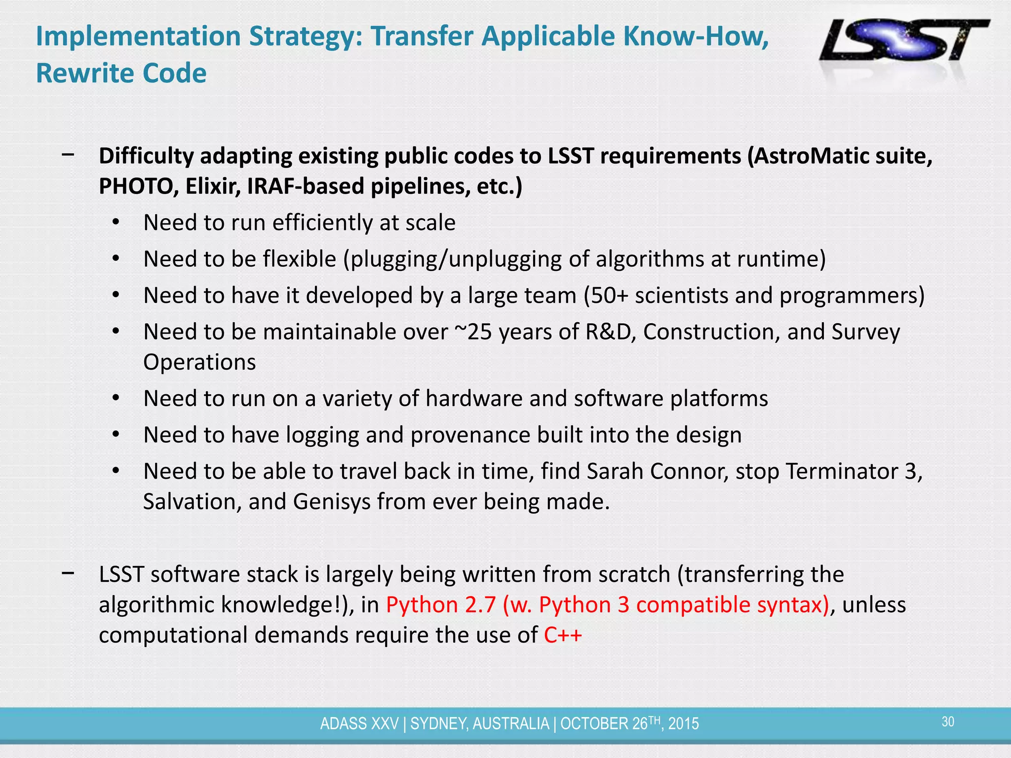 30ADASS XXV | SYDNEY, AUSTRALIA | OCTOBER 26TH, 2015
Implementation Strategy: Transfer Applicable Know-How,
Rewrite Code
− Difficulty adapting existing public codes to LSST requirements (AstroMatic suite,
PHOTO, Elixir, IRAF-based pipelines, etc.)
• Need to run efficiently at scale
• Need to be flexible (plugging/unplugging of algorithms at runtime)
• Need to have it developed by a large team (50+ scientists and programmers)
• Need to be maintainable over ~25 years of R&D, Construction, and Survey
Operations
• Need to run on a variety of hardware and software platforms
• Need to have logging and provenance built into the design
• Need to be able to travel back in time, find Sarah Connor, stop Terminator 3,
Salvation, and Genisys from ever being made.
− LSST software stack is largely being written from scratch (transferring the
algorithmic knowledge!), in Python 2.7 (w. Python 3 compatible syntax), unless
computational demands require the use of C++
 