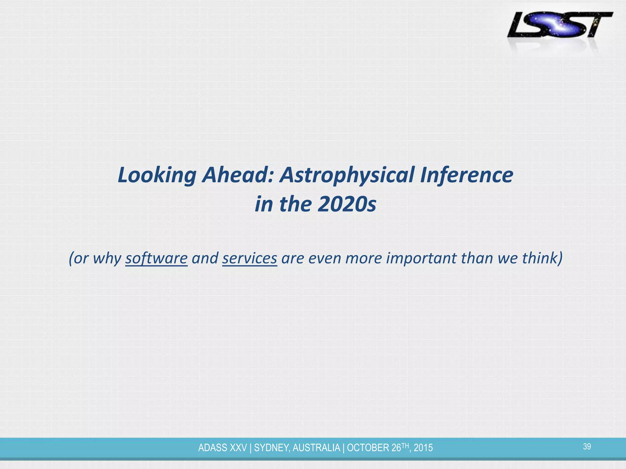 39ADASS XXV | SYDNEY, AUSTRALIA | OCTOBER 26TH, 2015
Looking Ahead: Astrophysical Inference
in the 2020s
(or why software and services are even more important than we think)
 