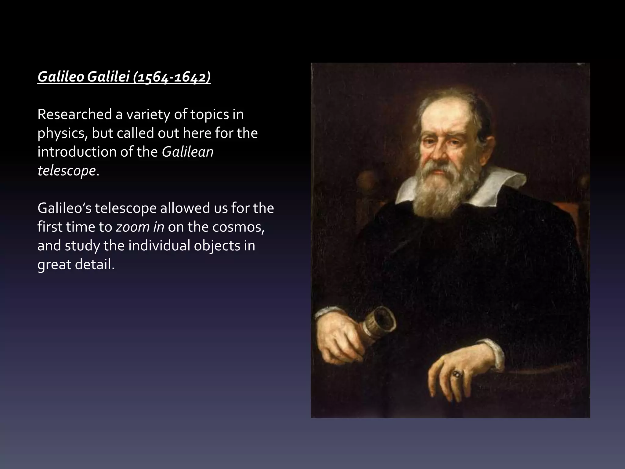 Galileo Galilei (1564-1642)
Researched a variety of topics in
physics, but called out here for the
introduction of the Galilean
telescope.
Galileo’s telescope allowed us for the
first time to zoom in on the cosmos,
and study the individual objects in
great detail.
 