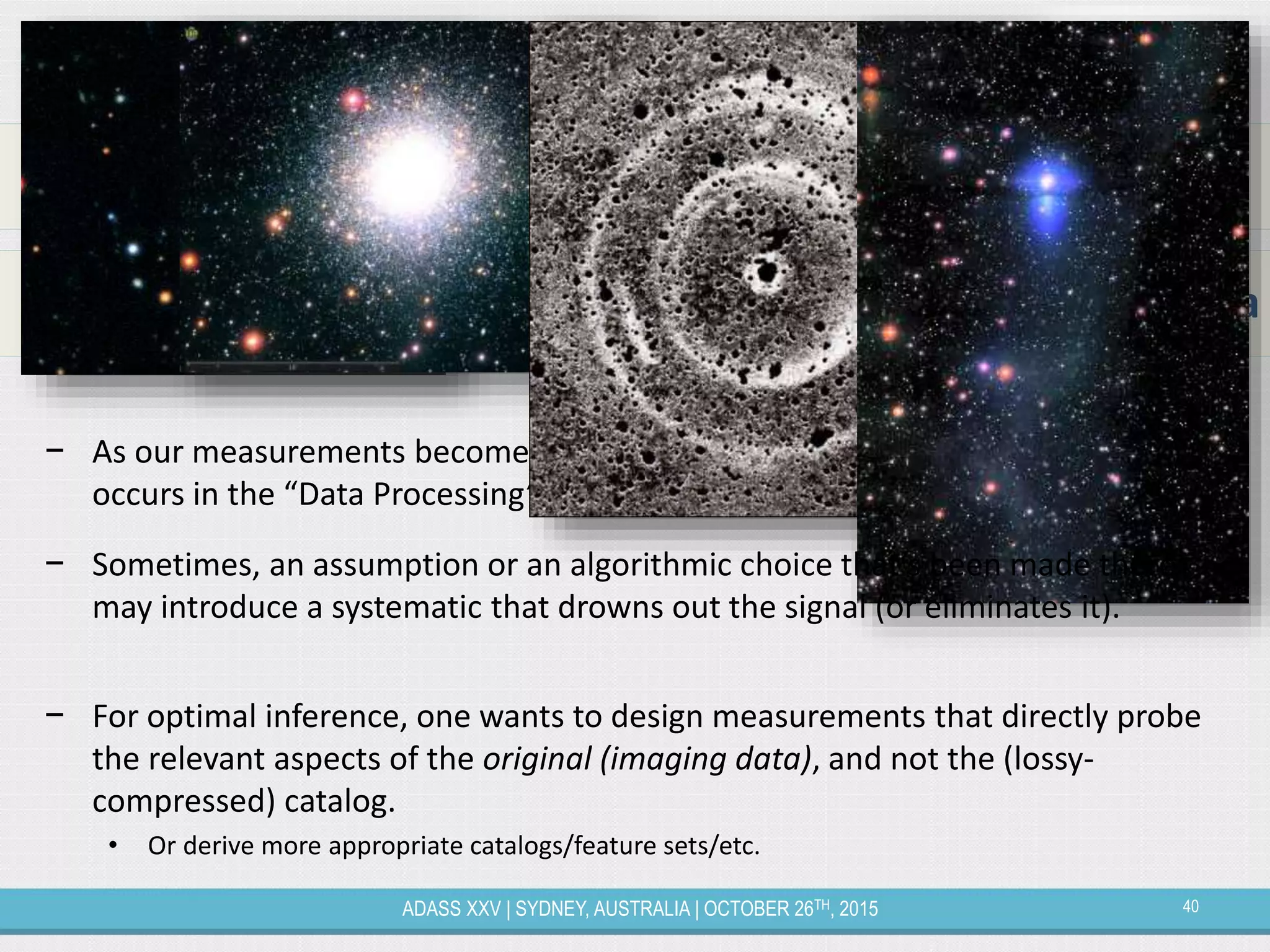 40ADASS XXV | SYDNEY, AUSTRALIA | OCTOBER 26TH, 2015
Pushing the Boundaries of Optimal Inference
− As our measurements become more and more systematics limited, what
occurs in the “Data Processing” box above becomes incredibly import
Model  inference – Data
Model  inference – Catalog  Data Processing – Data
− Sometimes, an assumption or an algorithmic choice that’s been made there
may introduce a systematic that drowns out the signal (or eliminates it).
− For optimal inference, one wants to design measurements that directly probe
the relevant aspects of the original (imaging data), and not the (lossy-
compressed) catalog.
• Or derive more appropriate catalogs/feature sets/etc.
 