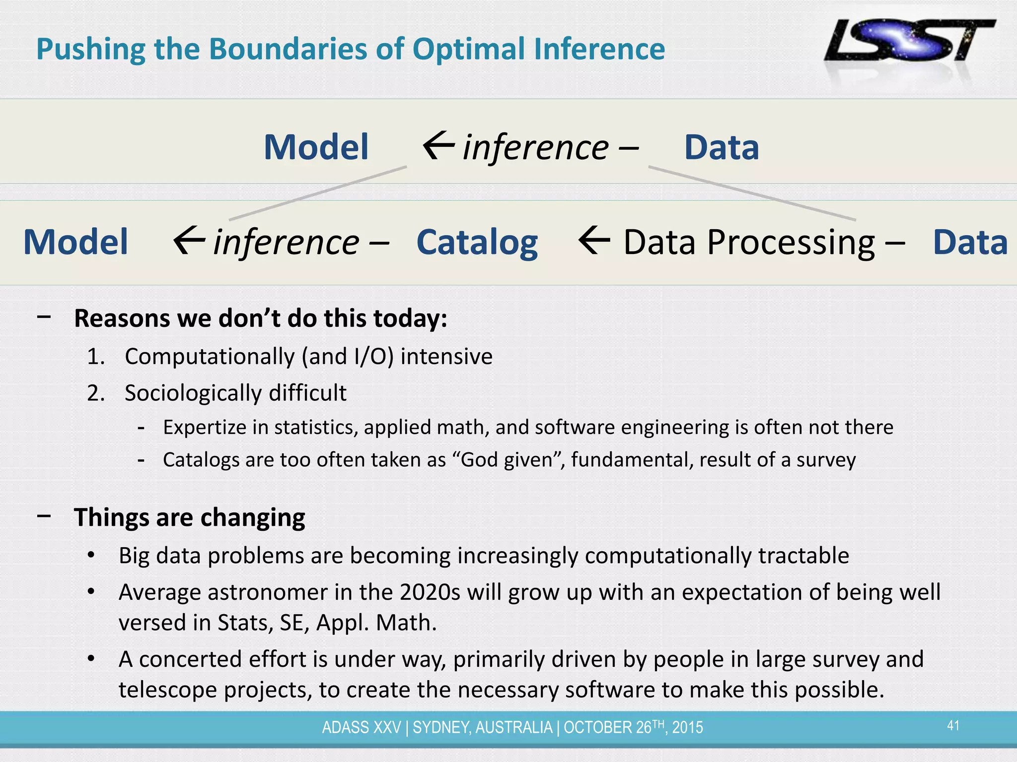 41ADASS XXV | SYDNEY, AUSTRALIA | OCTOBER 26TH, 2015
− Reasons we don’t do this today:
1. Computationally (and I/O) intensive
2. Sociologically difficult
- Expertize in statistics, applied math, and software engineering is often not there
- Catalogs are too often taken as “God given”, fundamental, result of a survey
− Things are changing
• Big data problems are becoming increasingly computationally tractable
• Average astronomer in the 2020s will grow up with an expectation of being well
versed in Stats, SE, Appl. Math.
• A concerted effort is under way, primarily driven by people in large survey and
telescope projects, to create the necessary software to make this possible.
Model  inference – Data
Model  inference – Catalog  Data Processing – Data
Pushing the Boundaries of Optimal Inference
 