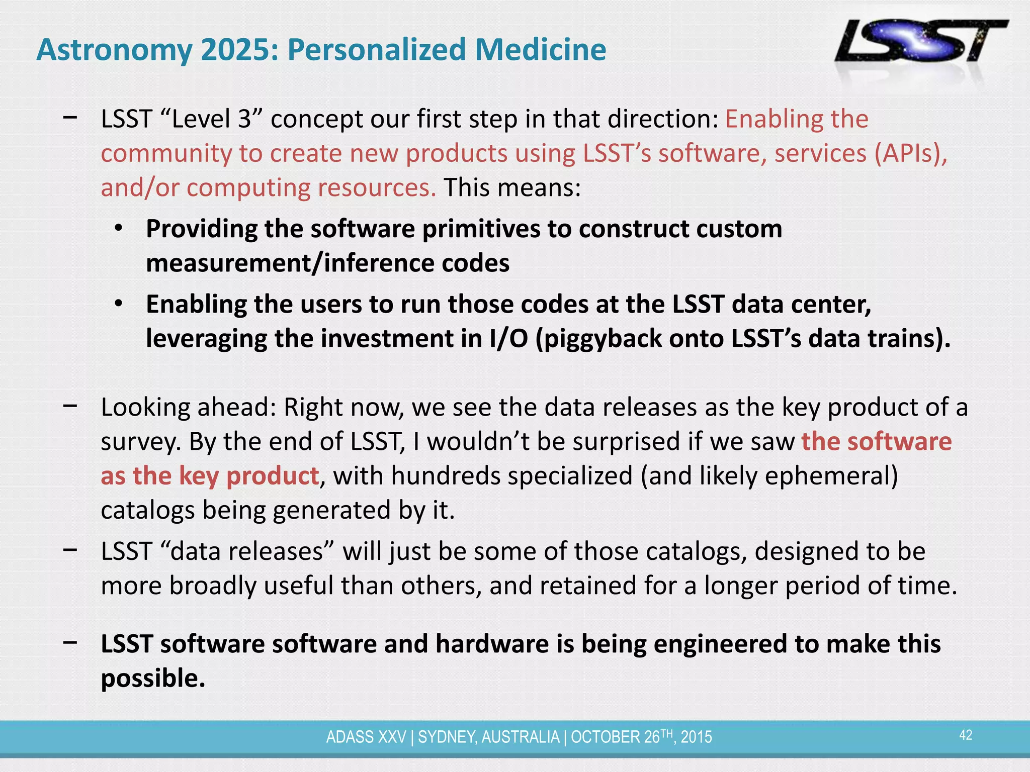 42ADASS XXV | SYDNEY, AUSTRALIA | OCTOBER 26TH, 2015
Astronomy 2025: Personalized Medicine
− LSST “Level 3” concept our first step in that direction: Enabling the
community to create new products using LSST’s software, services (APIs),
and/or computing resources. This means:
• Providing the software primitives to construct custom
measurement/inference codes
• Enabling the users to run those codes at the LSST data center,
leveraging the investment in I/O (piggyback onto LSST’s data trains).
− Looking ahead: Right now, we see the data releases as the key product of a
survey. By the end of LSST, I wouldn’t be surprised if we saw the software
as the key product, with hundreds specialized (and likely ephemeral)
catalogs being generated by it.
− LSST “data releases” will just be some of those catalogs, designed to be
more broadly useful than others, and retained for a longer period of time.
− LSST software software and hardware is being engineered to make this
possible.
 