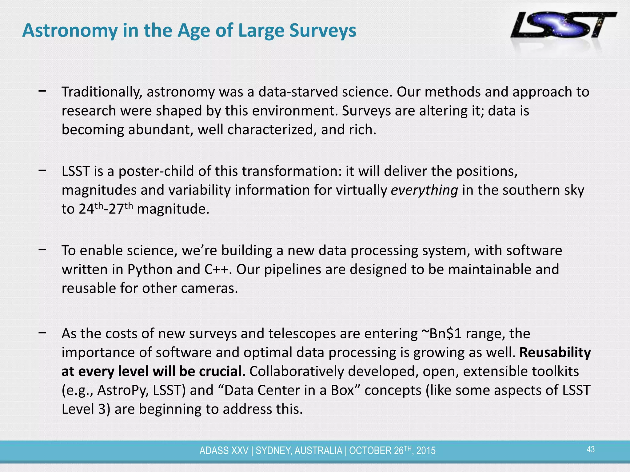 43ADASS XXV | SYDNEY, AUSTRALIA | OCTOBER 26TH, 2015
Astronomy in the Age of Large Surveys
− Traditionally, astronomy was a data-starved science. Our methods and approach to
research were shaped by this environment. Surveys are altering it; data is
becoming abundant, well characterized, and rich.
− LSST is a poster-child of this transformation: it will deliver the positions,
magnitudes and variability information for virtually everything in the southern sky
to 24th-27th magnitude.
− To enable science, we’re building a new data processing system, with software
written in Python and C++. Our pipelines are designed to be maintainable and
reusable for other cameras.
− As the costs of new surveys and telescopes are entering ~Bn$1 range, the
importance of software and optimal data processing is growing as well. Reusability
at every level will be crucial. Collaboratively developed, open, extensible toolkits
(e.g., AstroPy, LSST) and “Data Center in a Box” concepts (like some aspects of LSST
Level 3) are beginning to address this.
 