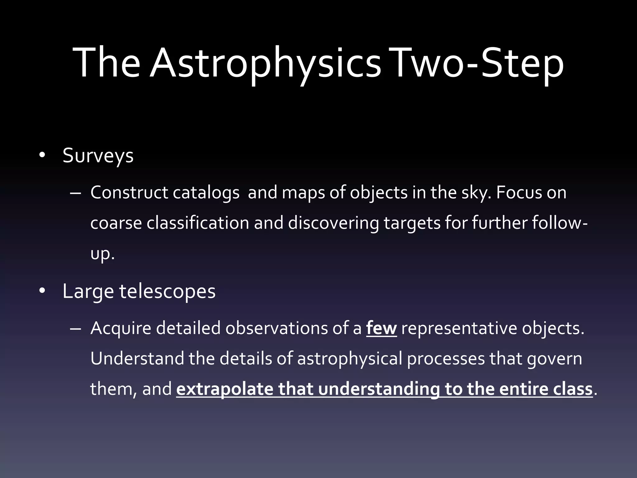 The AstrophysicsTwo-Step
• Surveys
– Construct catalogs and maps of objects in the sky. Focus on
coarse classification and discovering targets for further follow-
up.
• Large telescopes
– Acquire detailed observations of a few representative objects.
Understand the details of astrophysical processes that govern
them, and extrapolate that understanding to the entire class.
 