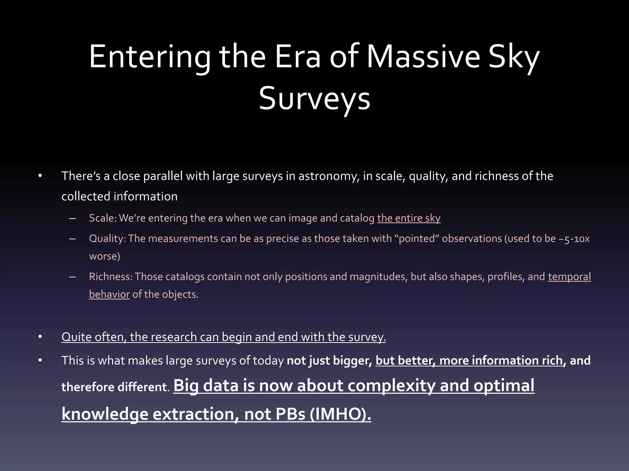 Entering the Era of Massive Sky
Surveys
• There’s a close parallel with large surveys in astronomy, in scale, quality, and richness of the
collected information
– Scale: We’re entering the era when we can image and catalog the entire sky
– Quality:The measurements can be as precise as those taken with “pointed” observations (used to be ~5-10x
worse)
– Richness:Those catalogs contain not only positions and magnitudes, but also shapes, profiles, and temporal
behavior of the objects.
• Quite often, the research can begin and end with the survey.
• This is what makes large surveys of today not just bigger, but better, more information rich, and
therefore different. Big data is now about complexity and optimal
knowledge extraction, not PBs (IMHO).
 