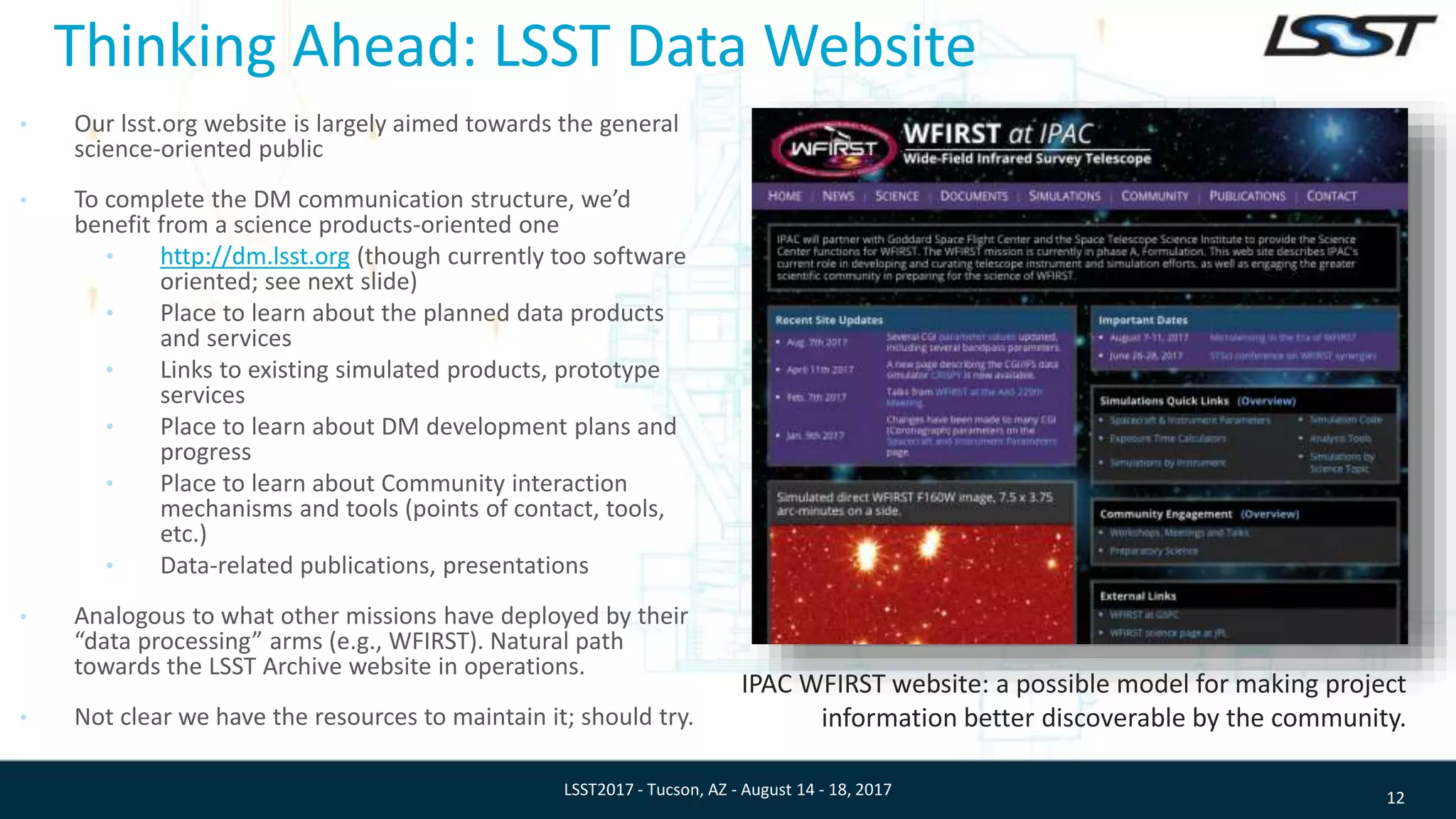 Thinking Ahead: LSST Data Website
• Our lsst.org website is largely aimed towards the general
science-oriented public
• To complete the DM communication structure, we’d
benefit from a science products-oriented one
• http://dm.lsst.org (though currently too software
oriented; see next slide)
• Place to learn about the planned data products
and services
• Links to existing simulated products, prototype
services
• Place to learn about DM development plans and
progress
• Place to learn about Community interaction
mechanisms and tools (points of contact, tools,
etc.)
• Data-related publications, presentations
• Analogous to what other missions have deployed by their
“data processing” arms (e.g., WFIRST). Natural path
towards the LSST Archive website in operations.
• Not clear we have the resources to maintain it; should try.
12LSST2017 - Tucson, AZ - August 14 - 18, 2017
IPAC WFIRST website: a possible model for making project
information better discoverable by the community.
 