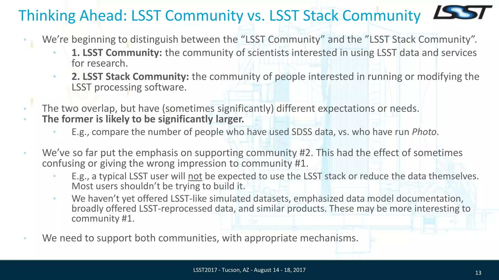 Thinking Ahead: LSST Community vs. LSST Stack Community
• We’re beginning to distinguish between the “LSST Community” and the ”LSST Stack Community”.
• 1. LSST Community: the community of scientists interested in using LSST data and services
for research.
• 2. LSST Stack Community: the community of people interested in running or modifying the
LSST processing software.
• The two overlap, but have (sometimes significantly) different expectations or needs.
• The former is likely to be significantly larger.
• E.g., compare the number of people who have used SDSS data, vs. who have run Photo.
• We’ve so far put the emphasis on supporting community #2. This had the effect of sometimes
confusing or giving the wrong impression to community #1.
• E.g., a typical LSST user will not be expected to use the LSST stack or reduce the data themselves.
Most users shouldn’t be trying to build it.
• We haven’t yet offered LSST-like simulated datasets, emphasized data model documentation,
broadly offered LSST-reprocessed data, and similar products. These may be more interesting to
community #1.
• We need to support both communities, with appropriate mechanisms.
13LSST2017 - Tucson, AZ - August 14 - 18, 2017
 