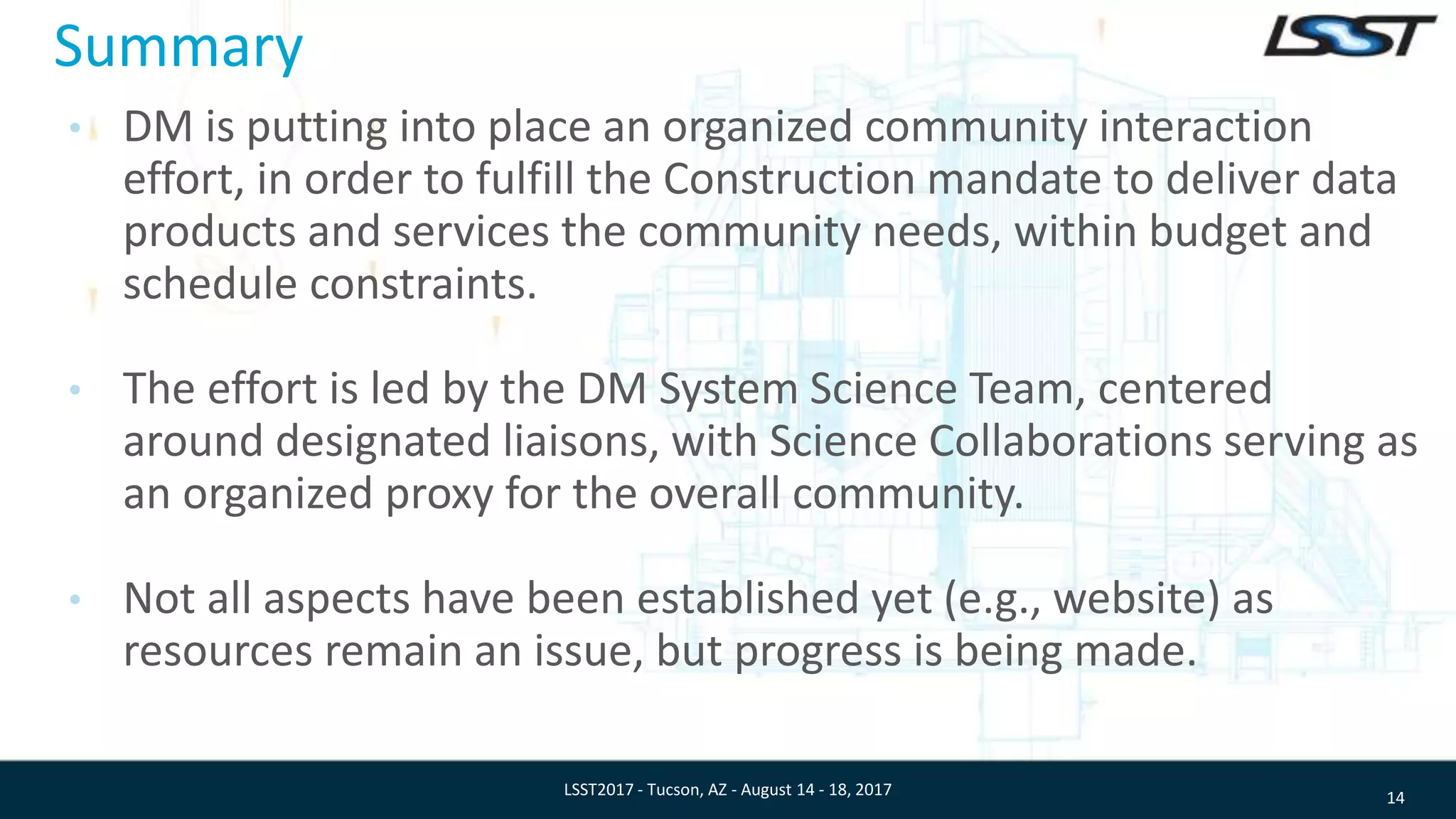 Summary
• DM is putting into place an organized community interaction
effort, in order to fulfill the Construction mandate to deliver data
products and services the community needs, within budget and
schedule constraints.
• The effort is led by the DM System Science Team, centered
around designated liaisons, with Science Collaborations serving as
an organized proxy for the overall community.
• Not all aspects have been established yet (e.g., website) as
resources remain an issue, but progress is being made.
14LSST2017 - Tucson, AZ - August 14 - 18, 2017
 