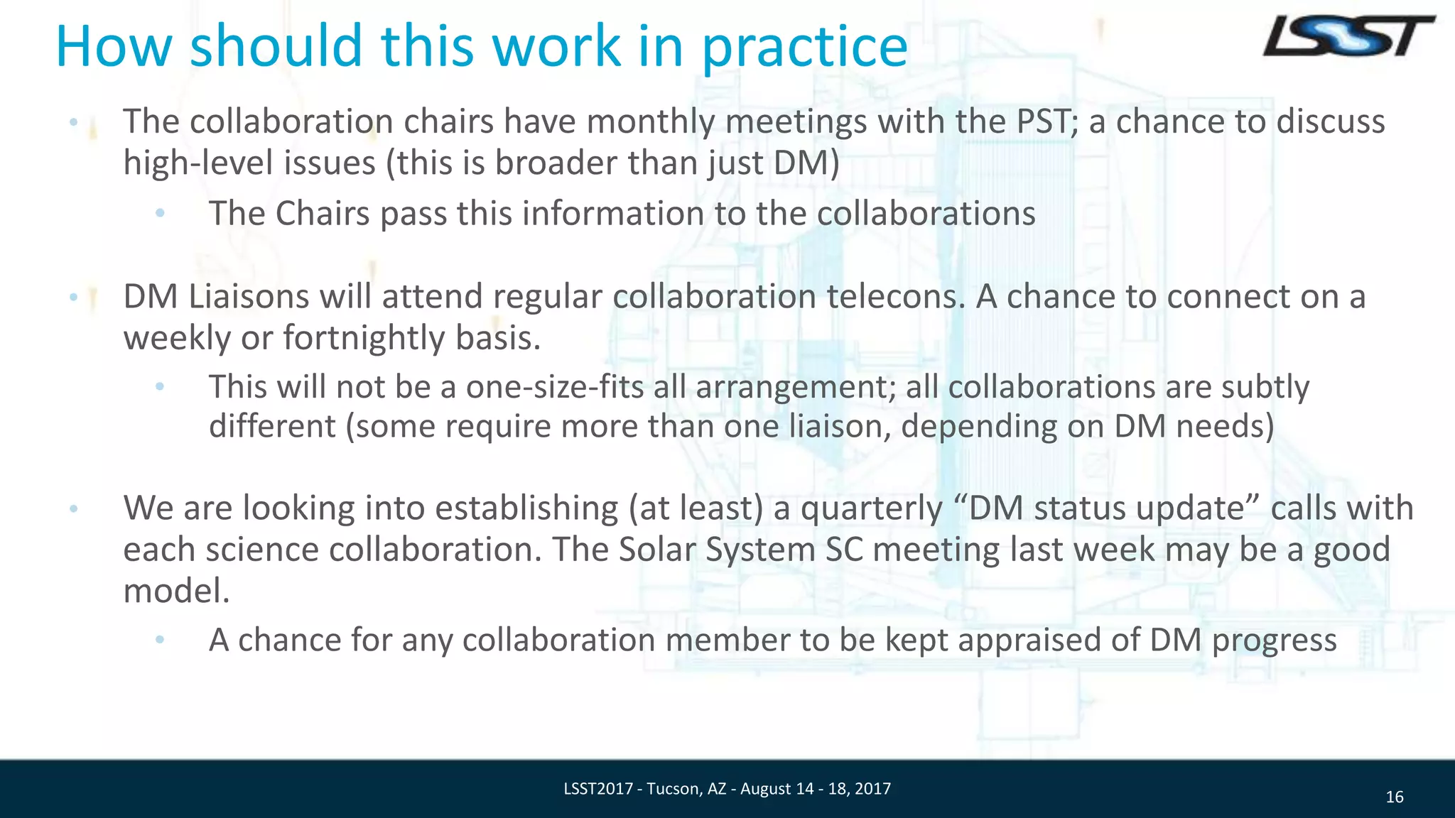 How should this work in practice
• The collaboration chairs have monthly meetings with the PST; a chance to discuss
high-level issues (this is broader than just DM)
• The Chairs pass this information to the collaborations
• DM Liaisons will attend regular collaboration telecons. A chance to connect on a
weekly or fortnightly basis.
• This will not be a one-size-fits all arrangement; all collaborations are subtly
different (some require more than one liaison, depending on DM needs)
• We are looking into establishing (at least) a quarterly “DM status update” calls with
each science collaboration. The Solar System SC meeting last week may be a good
model.
• A chance for any collaboration member to be kept appraised of DM progress
16LSST2017 - Tucson, AZ - August 14 - 18, 2017
 