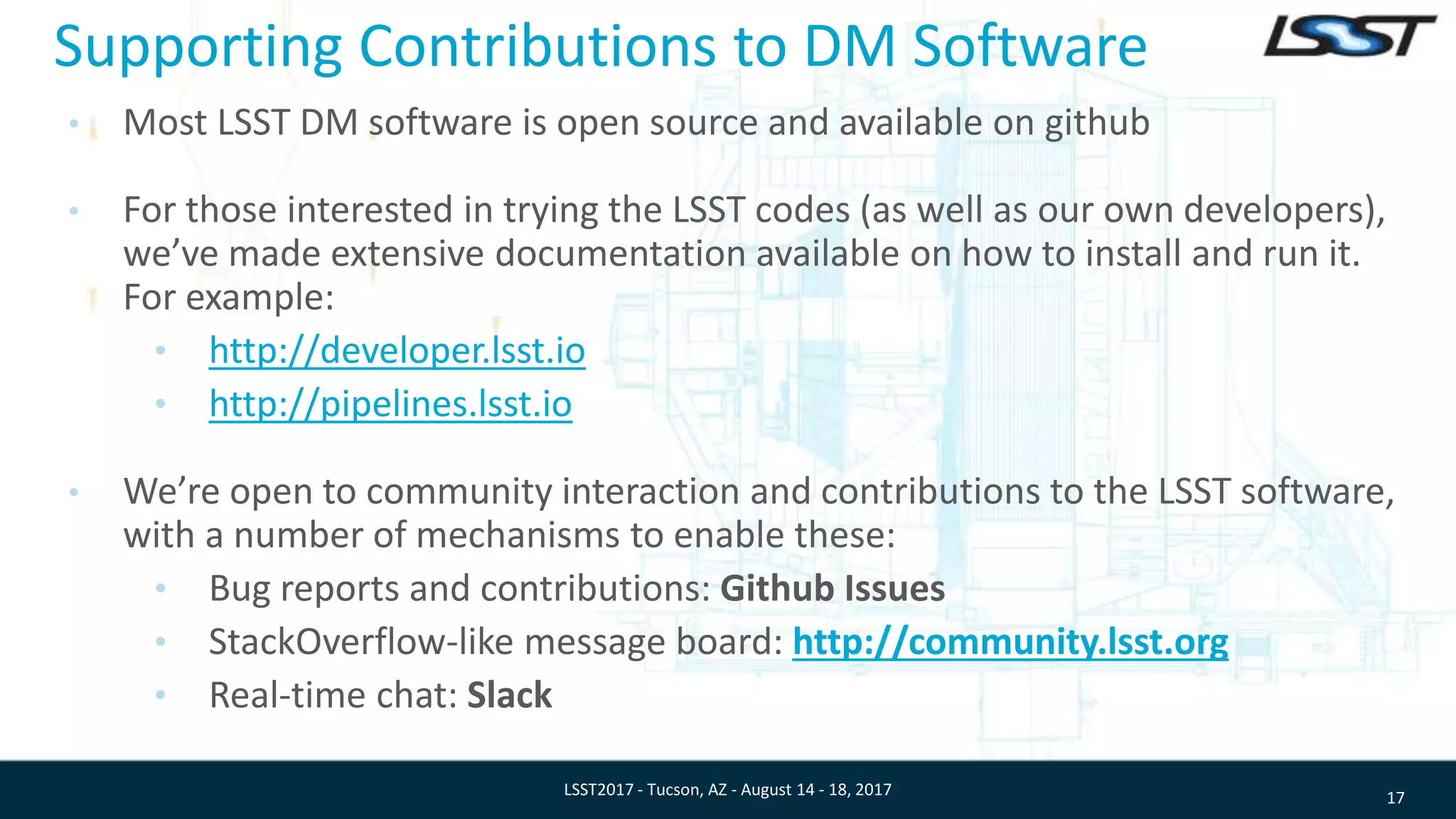 Supporting Contributions to DM Software
• Most LSST DM software is open source and available on github
• For those interested in trying the LSST codes (as well as our own developers),
we’ve made extensive documentation available on how to install and run it.
For example:
• http://developer.lsst.io
• http://pipelines.lsst.io
• We’re open to community interaction and contributions to the LSST software,
with a number of mechanisms to enable these:
• Bug reports and contributions: Github Issues
• StackOverflow-like message board: http://community.lsst.org
• Real-time chat: Slack
17LSST2017 - Tucson, AZ - August 14 - 18, 2017
 
